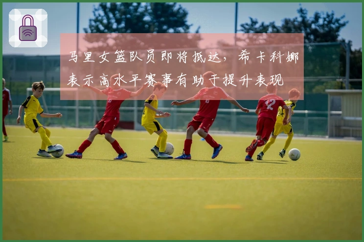 马里女篮队员即将抵达，希卡科娜表示高水平赛事有助于提升表现