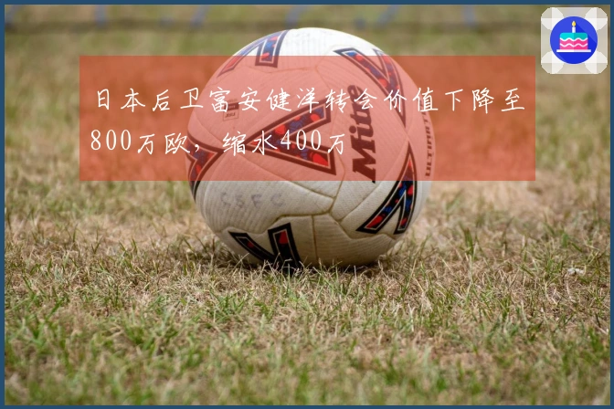 日本后卫富安健洋转会价值下降至800万欧，缩水400万