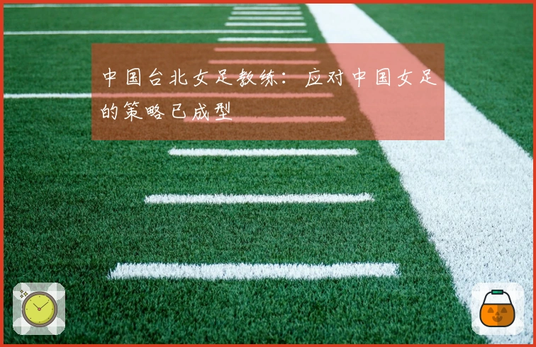 中国台北女足教练：应对中国女足的策略已成型