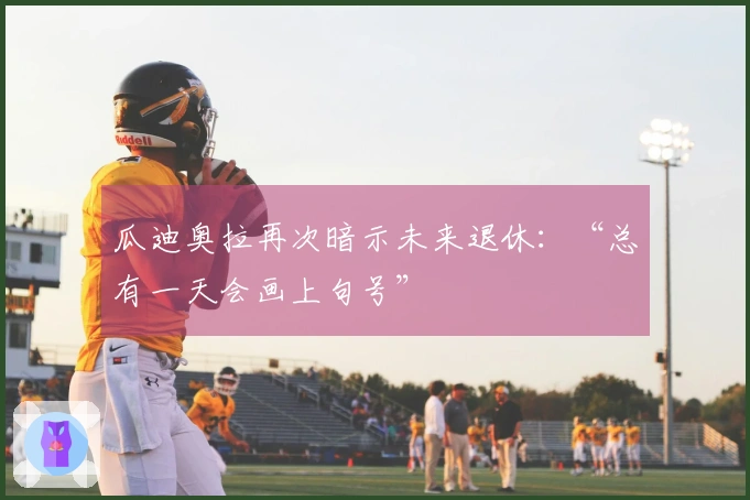 瓜迪奥拉再次暗示未来退休：“总有一天会画上句号”
