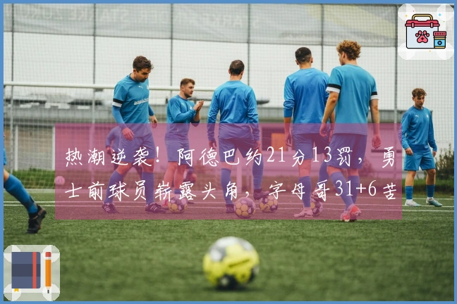 热潮逆袭！阿德巴约21分13罚，勇士前球员崭露头角，字母哥31+6苦无良策