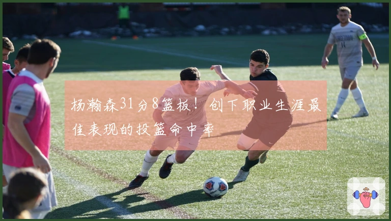 杨瀚森31分8篮板！创下职业生涯最佳表现的投篮命中率