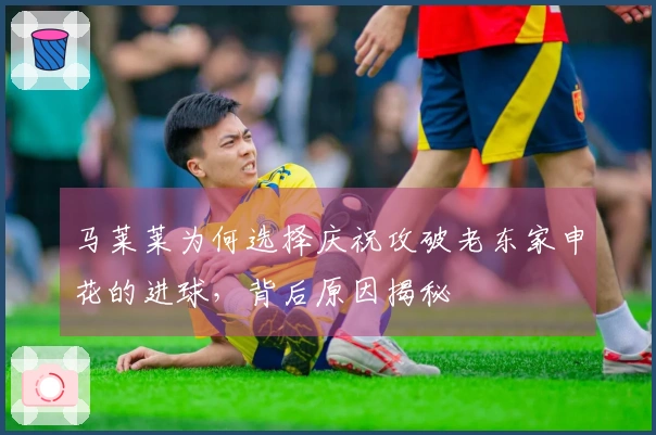 马莱莱为何选择庆祝攻破老东家申花的进球，背后原因揭秘