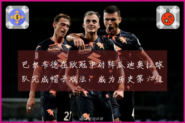 巴尔韦德在欧冠中对阵瓜迪奥拉球队完成帽子戏法,成为历史第六位球员