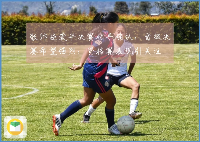 张帅逆袭半决赛对手确认，晋级决赛希望强烈，资格赛表现引关注