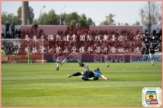 乌克兰强烈谴责国际残奥委会：不可接受！禁止升旗和召开会议，选手耳机被摘下