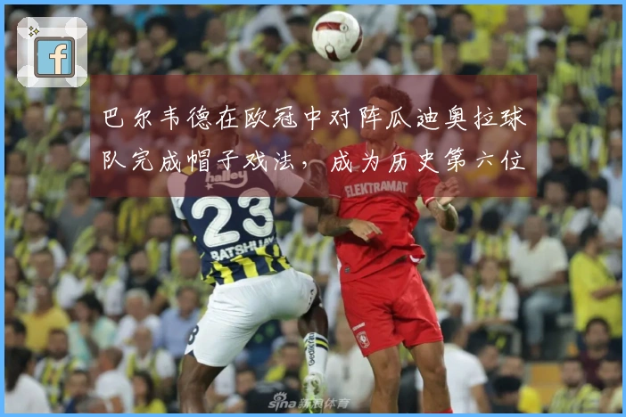 巴尔韦德在欧冠中对阵瓜迪奥拉球队完成帽子戏法，成为历史第六位球员