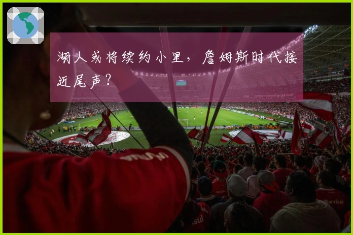 湖人或将续约小里，詹姆斯时代接近尾声？