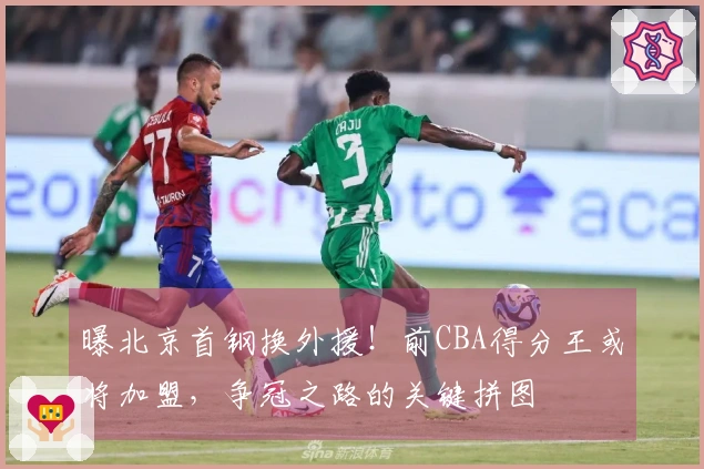 曝北京首钢换外援！前CBA得分王或将加盟，争冠之路的关键拼图