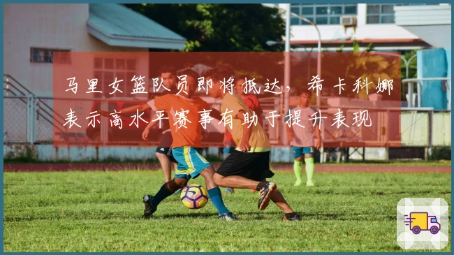 马里女篮队员即将抵达，希卡科娜表示高水平赛事有助于提升表现