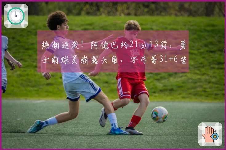 热潮逆袭！阿德巴约21分13罚，勇士前球员崭露头角，字母哥31+6苦无良策