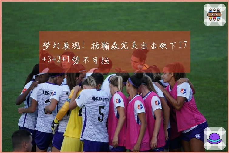 梦幻表现！杨瀚森完美出击砍下17+3+2+1势不可挡